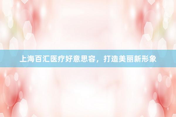 上海百汇医疗好意思容，打造美丽新形象